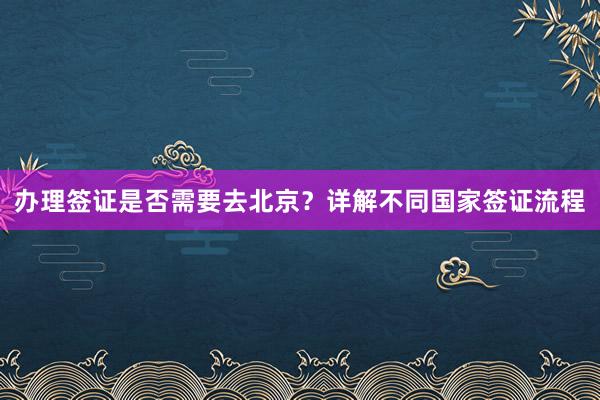 办理签证是否需要去北京？详解不同国家签证流程