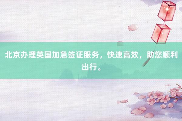 北京办理英国加急签证服务，快速高效，助您顺利出行。