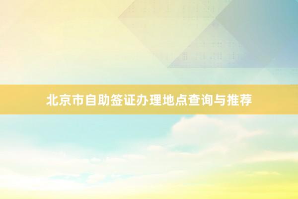 北京市自助签证办理地点查询与推荐