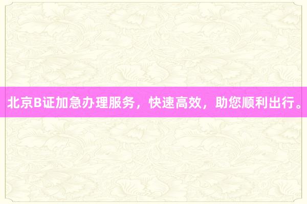 北京B证加急办理服务，快速高效，助您顺利出行。