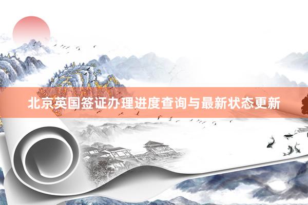 北京英国签证办理进度查询与最新状态更新